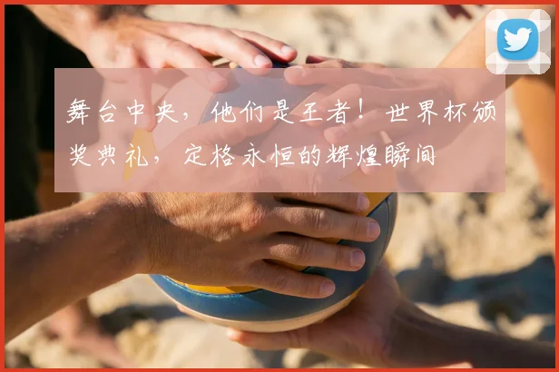 舞台中央，他们是王者！世界杯颁奖典礼，定格永恒的辉煌瞬间