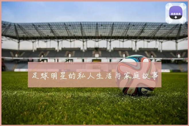 足球明星的私人生活与家庭故事