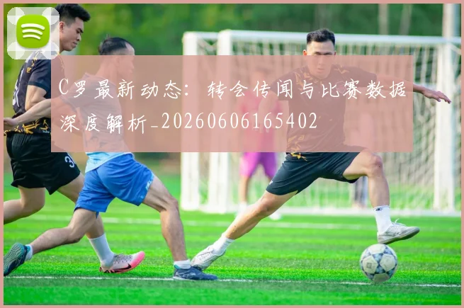 C罗最新动态：转会传闻与比赛数据深度解析_20260606165402