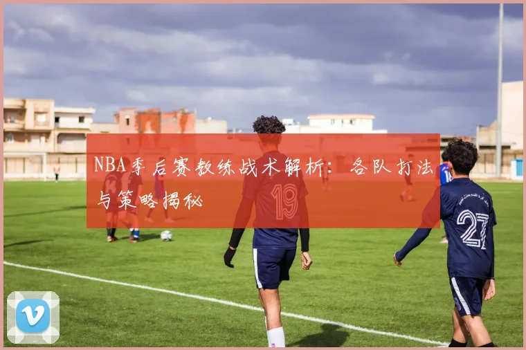 NBA季后赛教练战术解析：各队打法与策略揭秘
