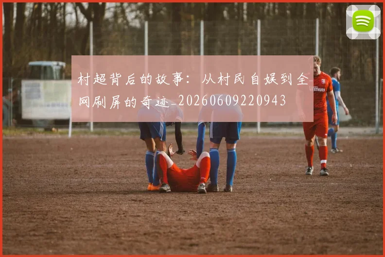 村超背后的故事：从村民自娱到全网刷屏的奇迹_20260609220943
